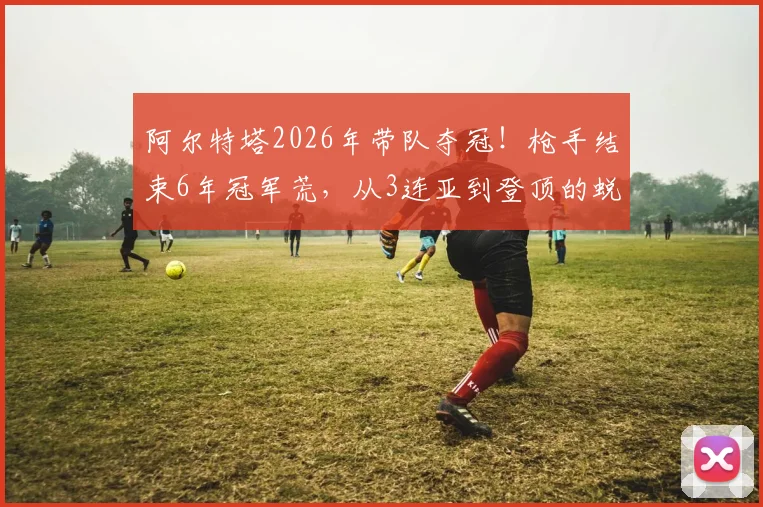 阿尔特塔2026年带队夺冠!枪手结束6年冠军荒,从3连亚到登顶的蜕变之路全解析