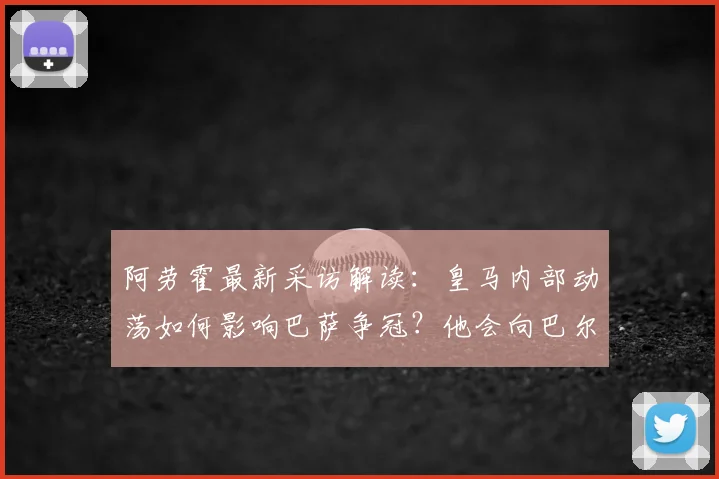 阿劳霍最新采访解读：皇马内部动荡如何影响巴萨争冠？他会向巴尔韦德请教什么？