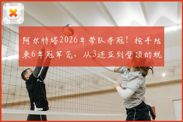 阿尔特塔2026年带队夺冠！枪手结束6年冠军荒，从3连亚到登顶的蜕变之路全解析