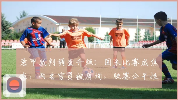 意甲裁判调查升级：国米比赛成焦点，两名官员被质询，联赛公平性引关注