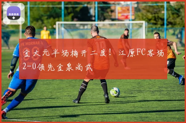 金大元半场梅开二度!江原FC客场2-0领先金泉尚武