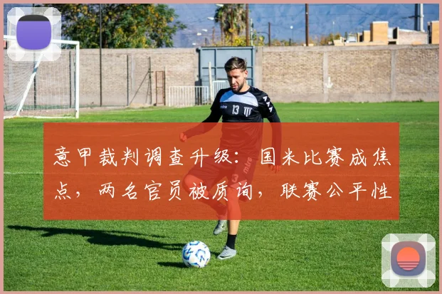 意甲裁判调查升级:国米比赛成焦点,两名官员被质询,联赛公平性引关注
