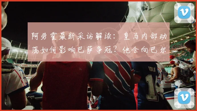 阿劳霍最新采访解读:皇马内部动荡如何影响巴萨争冠?他会向巴尔韦德请教什么?
