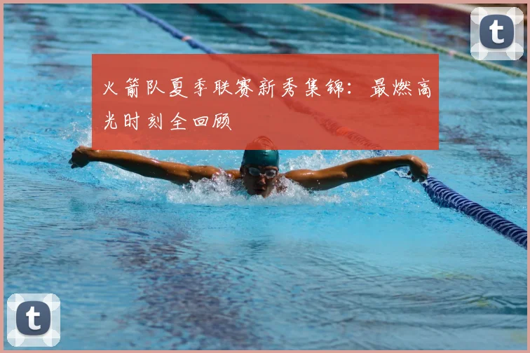 火箭队夏季联赛新秀集锦：最燃高光时刻全回顾