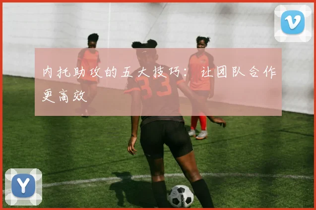 内托助攻的五大技巧:让团队合作更高效